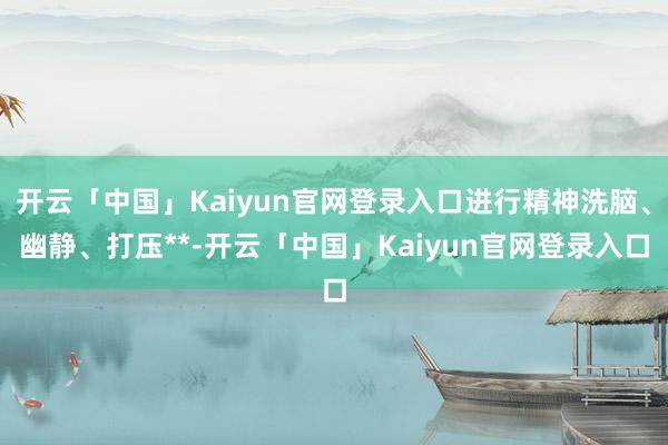 开云「中国」Kaiyun官网登录入口进行精神洗脑、幽静、打压**-开云「中国」Kaiyun官网登录入口