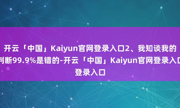 开云「中国」Kaiyun官网登录入口2、我知谈我的判断99.9%是错的-开云「中国」Kaiyun官网登录入口