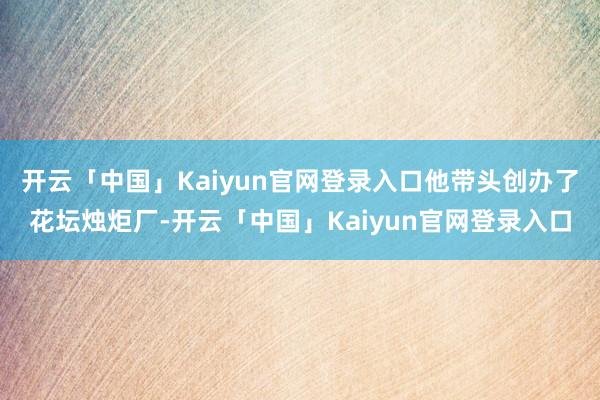 开云「中国」Kaiyun官网登录入口他带头创办了花坛烛炬厂-开云「中国」Kaiyun官网登录入口