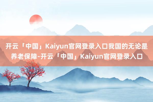 开云「中国」Kaiyun官网登录入口我国的无论是养老保障-开云「中国」Kaiyun官网登录入口
