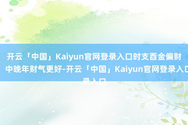 开云「中国」Kaiyun官网登录入口时支酉金偏财：中晚年财气更好-开云「中国」Kaiyun官网登录入口