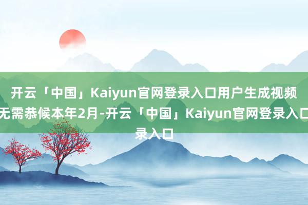 开云「中国」Kaiyun官网登录入口用户生成视频无需恭候本年2月-开云「中国」Kaiyun官网登录入口