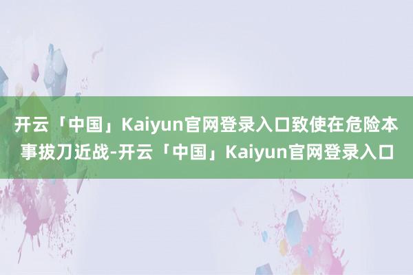 开云「中国」Kaiyun官网登录入口致使在危险本事拔刀近战-开云「中国」Kaiyun官网登录入口