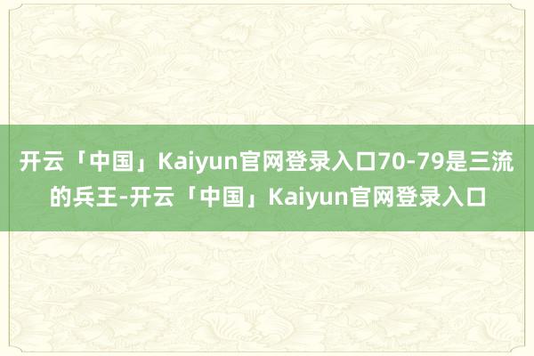开云「中国」Kaiyun官网登录入口70-79是三流的兵王-开云「中国」Kaiyun官网登录入口