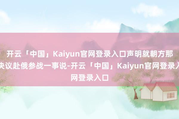 开云「中国」Kaiyun官网登录入口声明就朝方那时决议赴俄参战一事说-开云「中国」Kaiyun官网登录入口