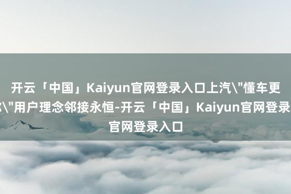 开云「中国」Kaiyun官网登录入口上汽＂懂车更懂你＂用户理念邻接永恒-开云「中国」Kaiyun官网登录入口