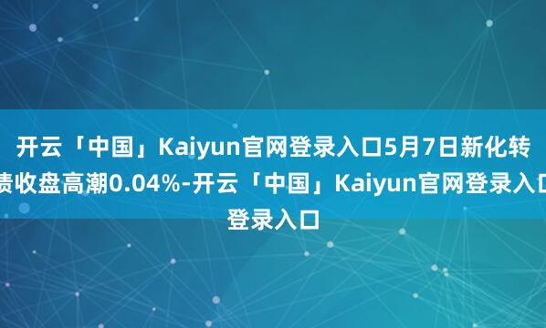 开云「中国」Kaiyun官网登录入口5月7日新化转债收盘高潮0.04%-开云「中国」Kaiyun官网登录入口