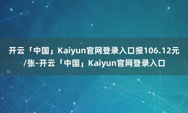 开云「中国」Kaiyun官网登录入口报106.12元/张-开云「中国」Kaiyun官网登录入口
