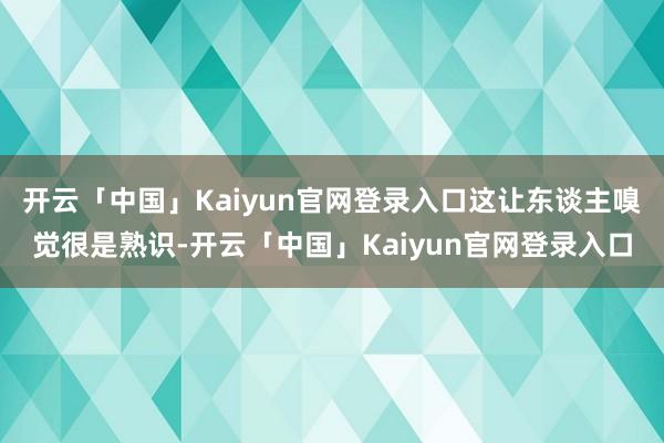 开云「中国」Kaiyun官网登录入口这让东谈主嗅觉很是熟识-开云「中国」Kaiyun官网登录入口