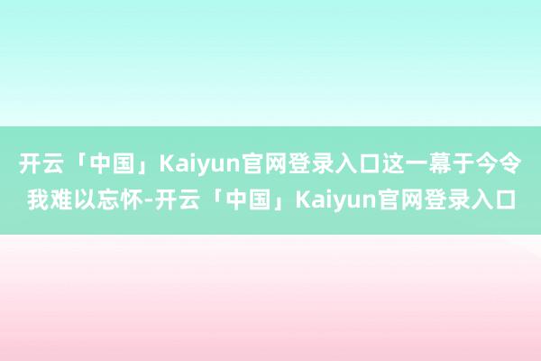 开云「中国」Kaiyun官网登录入口这一幕于今令我难以忘怀-开云「中国」Kaiyun官网登录入口