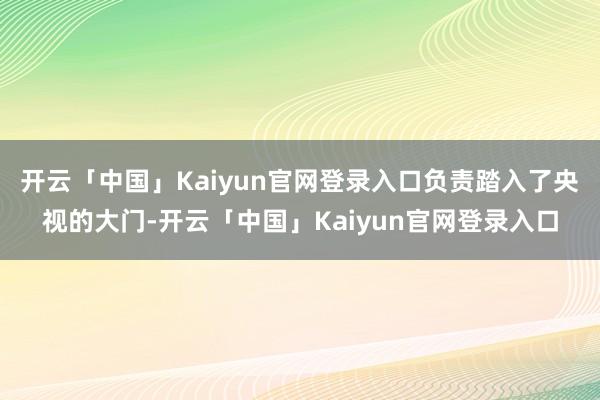 开云「中国」Kaiyun官网登录入口负责踏入了央视的大门-开云「中国」Kaiyun官网登录入口