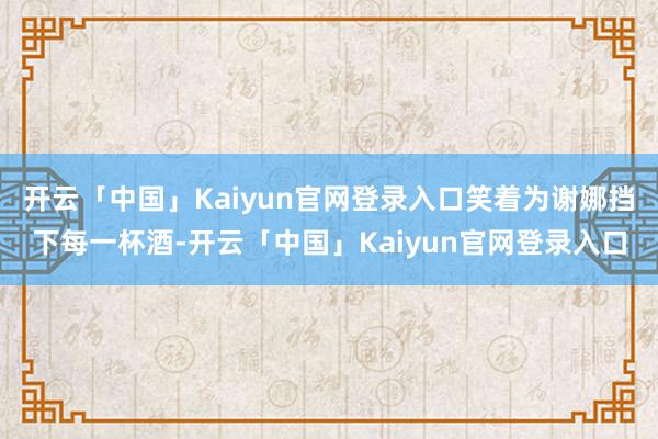 开云「中国」Kaiyun官网登录入口笑着为谢娜挡下每一杯酒-开云「中国」Kaiyun官网登录入口