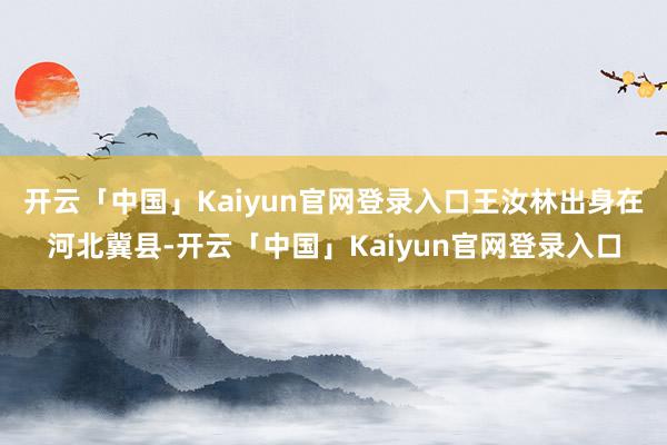 开云「中国」Kaiyun官网登录入口王汝林出身在河北冀县-开云「中国」Kaiyun官网登录入口