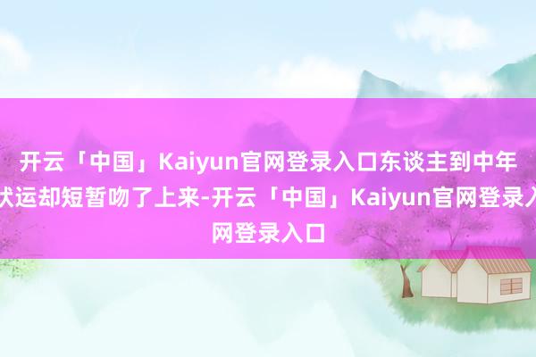 开云「中国」Kaiyun官网登录入口东谈主到中年行状运却短暂吻了上来-开云「中国」Kaiyun官网登录入口