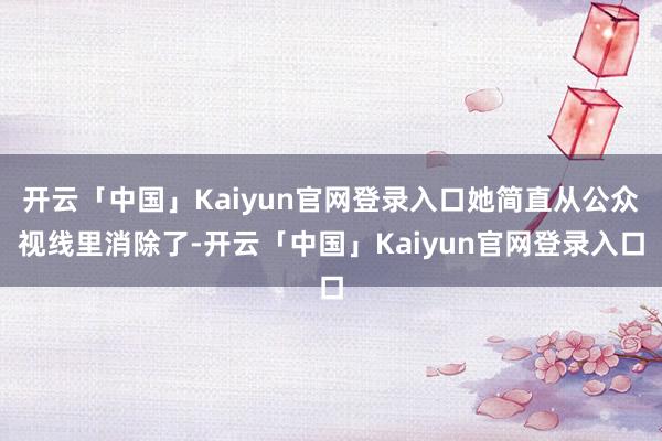 开云「中国」Kaiyun官网登录入口她简直从公众视线里消除了-开云「中国」Kaiyun官网登录入口