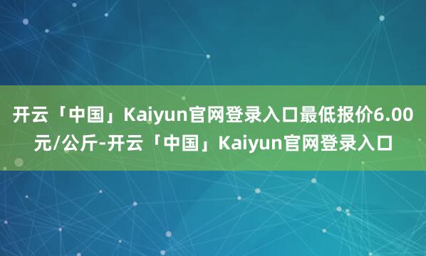 开云「中国」Kaiyun官网登录入口最低报价6.00元/公斤-开云「中国」Kaiyun官网登录入口