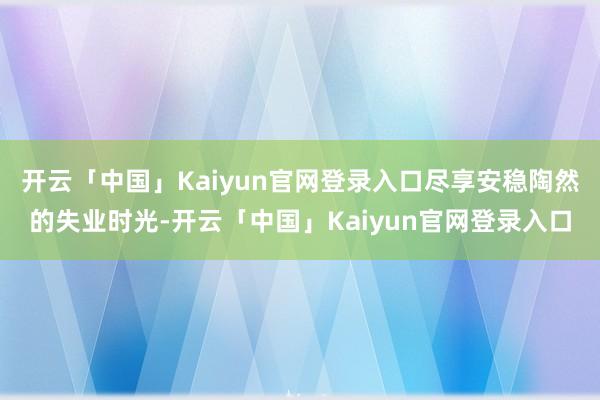 开云「中国」Kaiyun官网登录入口尽享安稳陶然的失业时光-开云「中国」Kaiyun官网登录入口