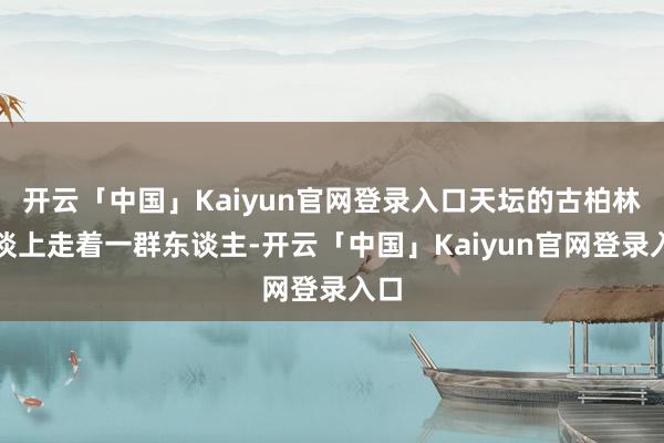 开云「中国」Kaiyun官网登录入口天坛的古柏林荫谈上走着一群东谈主-开云「中国」Kaiyun官网登录入口