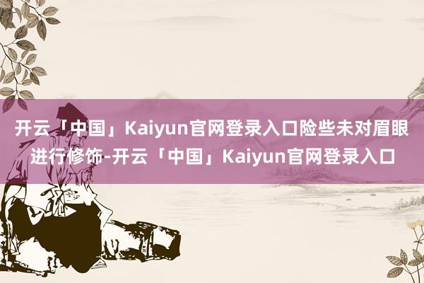 开云「中国」Kaiyun官网登录入口险些未对眉眼进行修饰-开云「中国」Kaiyun官网登录入口