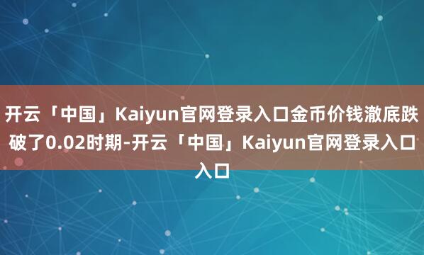 开云「中国」Kaiyun官网登录入口金币价钱澈底跌破了0.02时期-开云「中国」Kaiyun官网登录入口