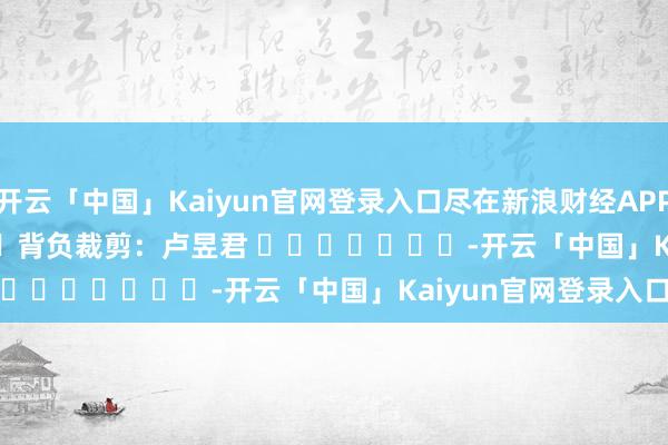 开云「中国」Kaiyun官网登录入口尽在新浪财经APP            						背负裁剪：卢昱君 							-开云「中国」Kaiyun官网登录入口
