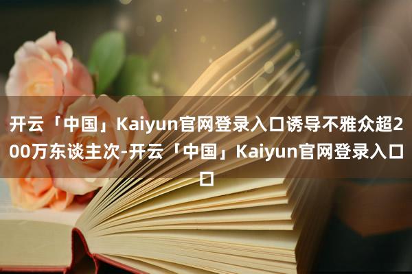 开云「中国」Kaiyun官网登录入口诱导不雅众超200万东谈主次-开云「中国」Kaiyun官网登录入口