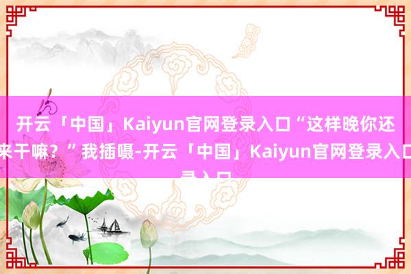 开云「中国」Kaiyun官网登录入口“这样晚你还来干嘛?”我插嗫-开云「中国」Kaiyun官网登录入口