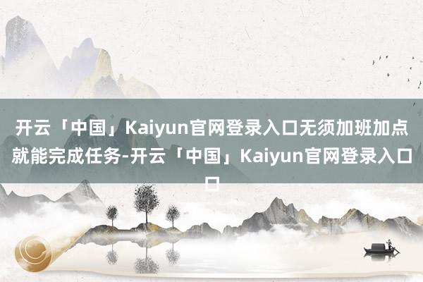 开云「中国」Kaiyun官网登录入口无须加班加点就能完成任务-开云「中国」Kaiyun官网登录入口