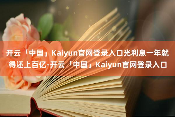 开云「中国」Kaiyun官网登录入口光利息一年就得还上百亿-开云「中国」Kaiyun官网登录入口