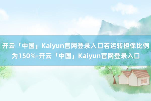 开云「中国」Kaiyun官网登录入口若运转担保比例为150%-开云「中国」Kaiyun官网登录入口