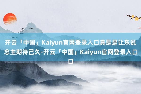 开云「中国」Kaiyun官网登录入口真是是让东说念主期待已久-开云「中国」Kaiyun官网登录入口