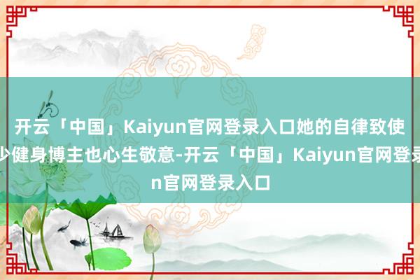 开云「中国」Kaiyun官网登录入口她的自律致使让不少健身博主也心生敬意-开云「中国」Kaiyun官网登录入口