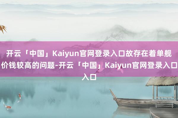 开云「中国」Kaiyun官网登录入口故存在着单舰价钱较高的问题-开云「中国」Kaiyun官网登录入口