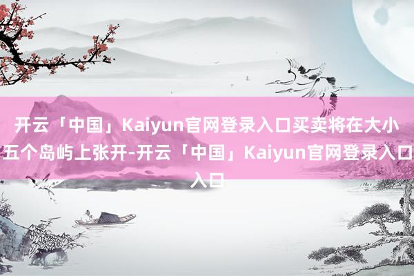 开云「中国」Kaiyun官网登录入口买卖将在大小五个岛屿上张开-开云「中国」Kaiyun官网登录入口