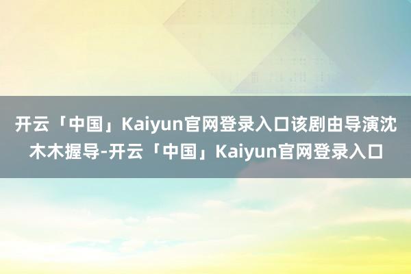 开云「中国」Kaiyun官网登录入口该剧由导演沈木木握导-开云「中国」Kaiyun官网登录入口
