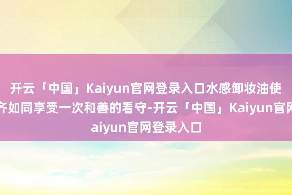 开云「中国」Kaiyun官网登录入口水感卸妆油使每次卸妆齐如同享受一次和善的看守-开云「中国」Kaiyun官网登录入口