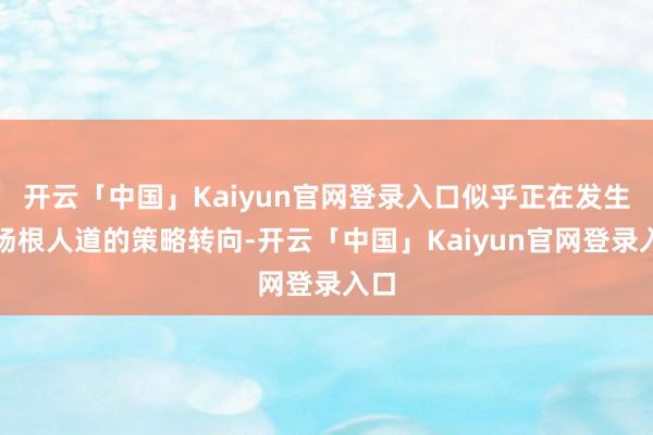 开云「中国」Kaiyun官网登录入口似乎正在发生一场根人道的策略转向-开云「中国」Kaiyun官网登录入口