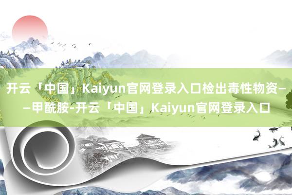 开云「中国」Kaiyun官网登录入口检出毒性物资——甲酰胺-开云「中国」Kaiyun官网登录入口