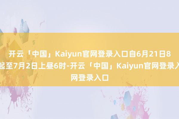 开云「中国」Kaiyun官网登录入口自6月21日8时起至7月2日上昼6时-开云「中国」Kaiyun官网登录入口