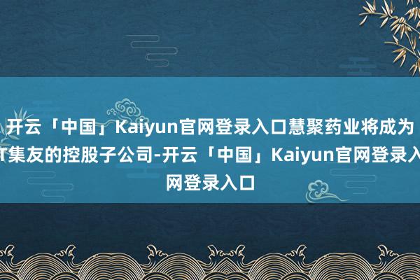 开云「中国」Kaiyun官网登录入口慧聚药业将成为*ST集友的控股子公司-开云「中国」Kaiyun官网登录入口