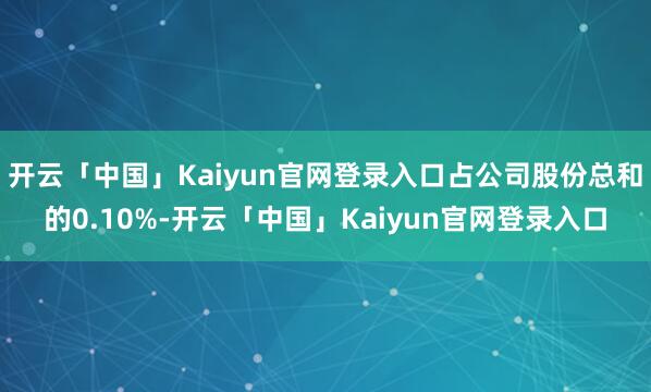 开云「中国」Kaiyun官网登录入口占公司股份总和的0.10%-开云「中国」Kaiyun官网登录入口