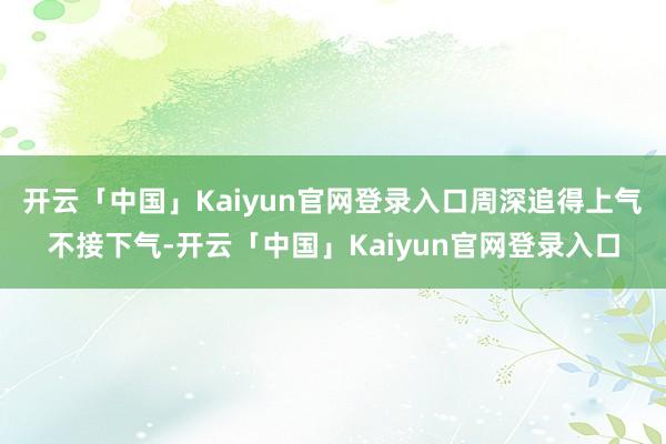 开云「中国」Kaiyun官网登录入口周深追得上气不接下气-开云「中国」Kaiyun官网登录入口