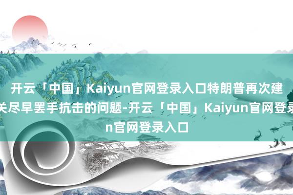开云「中国」Kaiyun官网登录入口特朗普再次建议相关尽早罢手抗击的问题-开云「中国」Kaiyun官网登录入口