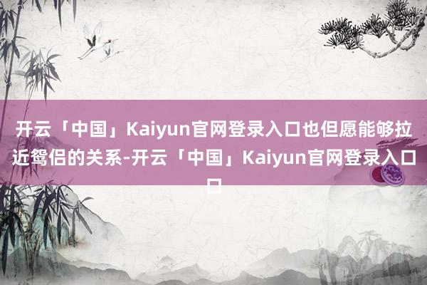 开云「中国」Kaiyun官网登录入口也但愿能够拉近鸳侣的关系-开云「中国」Kaiyun官网登录入口