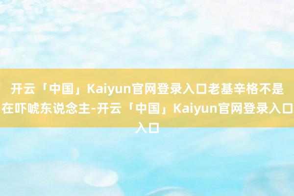 开云「中国」Kaiyun官网登录入口老基辛格不是在吓唬东说念主-开云「中国」Kaiyun官网登录入口