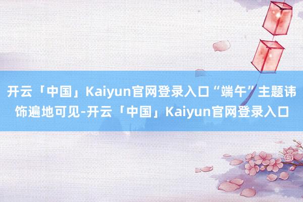 开云「中国」Kaiyun官网登录入口“端午”主题讳饰遍地可见-开云「中国」Kaiyun官网登录入口