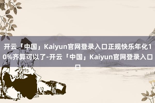 开云「中国」Kaiyun官网登录入口正规快乐年化10%齐算可以了-开云「中国」Kaiyun官网登录入口