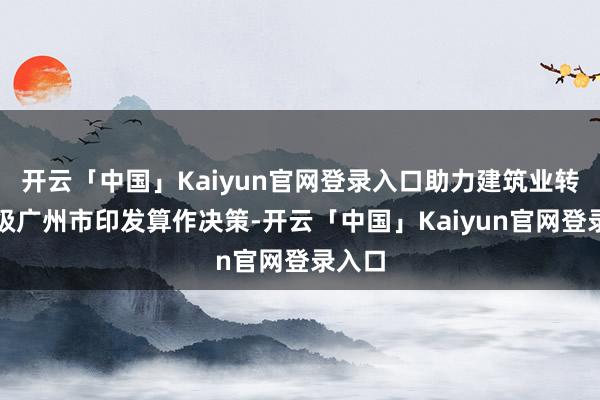 开云「中国」Kaiyun官网登录入口助力建筑业转型升级广州市印发算作决策-开云「中国」Kaiyun官网登录入口