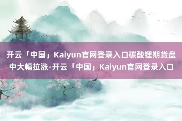 开云「中国」Kaiyun官网登录入口碳酸锂期货盘中大幅拉涨-开云「中国」Kaiyun官网登录入口