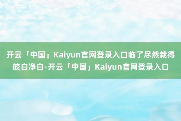 开云「中国」Kaiyun官网登录入口临了尽然栽得皎白净白-开云「中国」Kaiyun官网登录入口
